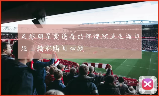 足球明星爱德森的辉煌职业生涯与场上精彩瞬间回顾