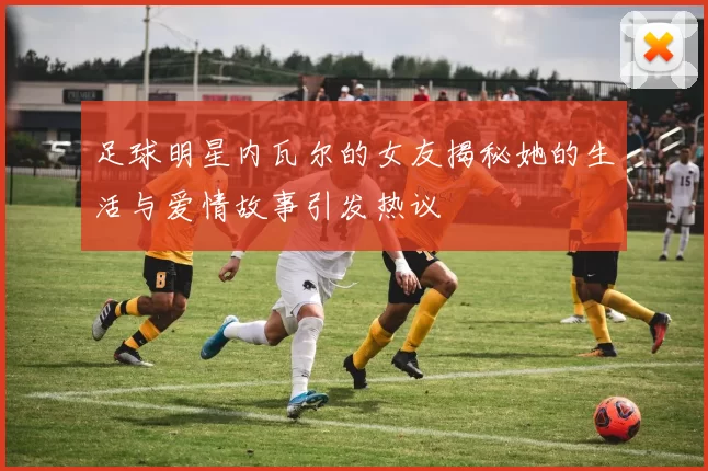 足球明星内瓦尔的女友揭秘她的生活与爱情故事引发热议
