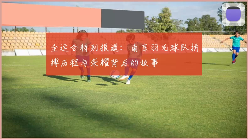 全运会特别报道：南京羽毛球队拼搏历程与荣耀背后的故事