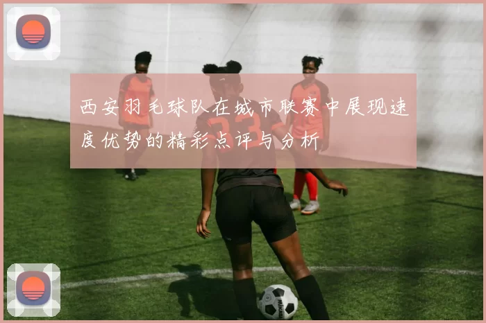 西安羽毛球队在城市联赛中展现速度优势的精彩点评与分析